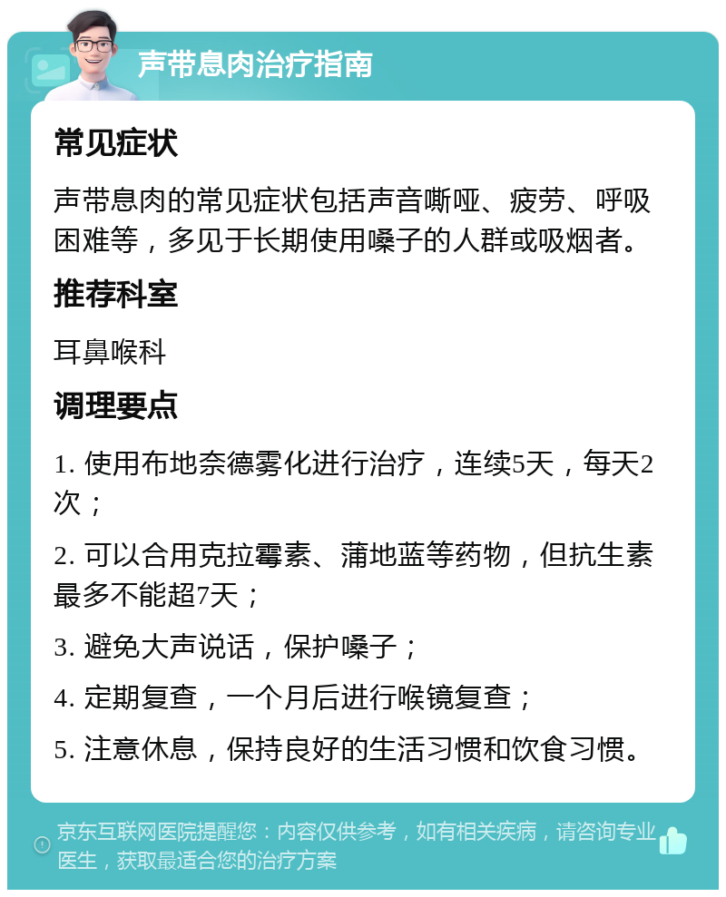 声带息肉治疗指南 常见症状 声带息肉的常见症状包括声音嘶哑、疲劳、呼吸困难等，多见于长期使用嗓子的人群或吸烟者。 推荐科室 耳鼻喉科 调理要点 1. 使用布地奈德雾化进行治疗，连续5天，每天2次； 2. 可以合用克拉霉素、蒲地蓝等药物，但抗生素最多不能超7天； 3. 避免大声说话，保护嗓子； 4. 定期复查，一个月后进行喉镜复查； 5. 注意休息，保持良好的生活习惯和饮食习惯。