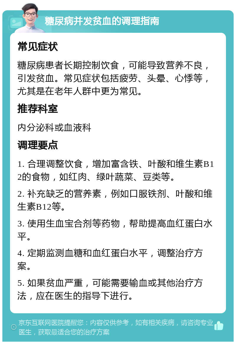 糖尿病并发贫血的调理指南 常见症状 糖尿病患者长期控制饮食，可能导致营养不良，引发贫血。常见症状包括疲劳、头晕、心悸等，尤其是在老年人群中更为常见。 推荐科室 内分泌科或血液科 调理要点 1. 合理调整饮食，增加富含铁、叶酸和维生素B12的食物，如红肉、绿叶蔬菜、豆类等。 2. 补充缺乏的营养素，例如口服铁剂、叶酸和维生素B12等。 3. 使用生血宝合剂等药物，帮助提高血红蛋白水平。 4. 定期监测血糖和血红蛋白水平，调整治疗方案。 5. 如果贫血严重，可能需要输血或其他治疗方法，应在医生的指导下进行。