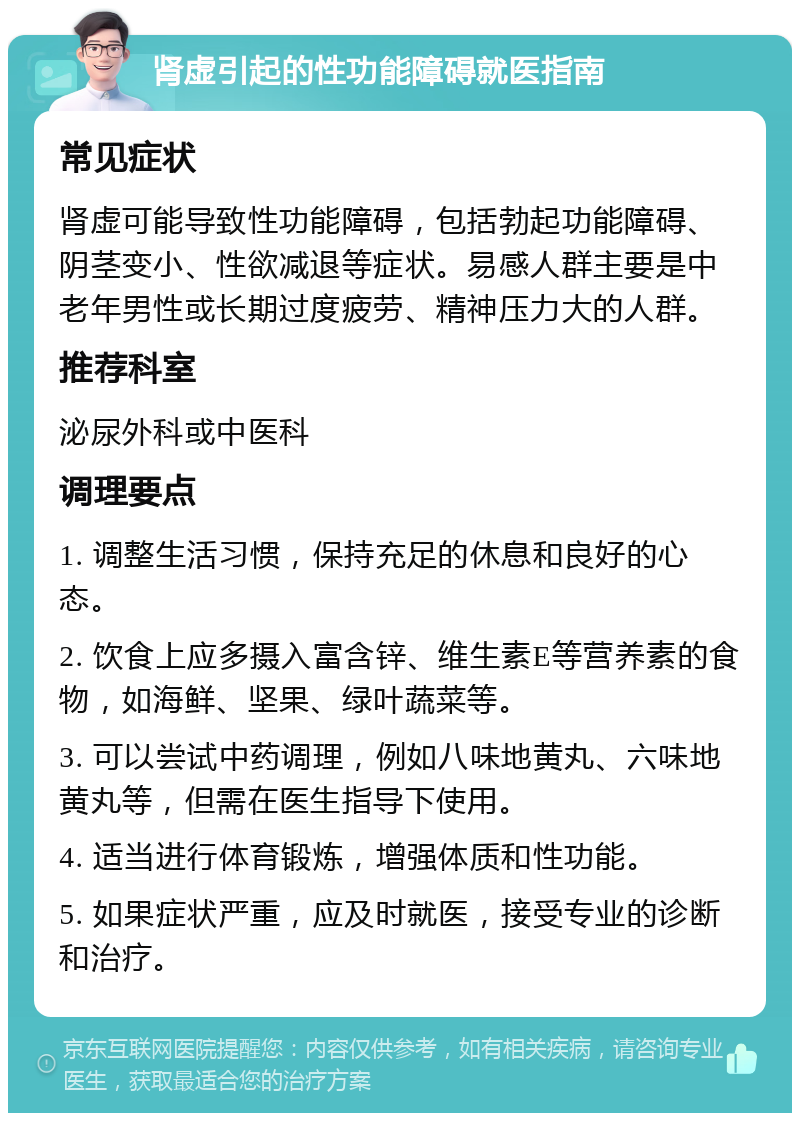 肾虚引起的性功能障碍就医指南 常见症状 肾虚可能导致性功能障碍，包括勃起功能障碍、阴茎变小、性欲减退等症状。易感人群主要是中老年男性或长期过度疲劳、精神压力大的人群。 推荐科室 泌尿外科或中医科 调理要点 1. 调整生活习惯，保持充足的休息和良好的心态。 2. 饮食上应多摄入富含锌、维生素E等营养素的食物，如海鲜、坚果、绿叶蔬菜等。 3. 可以尝试中药调理，例如八味地黄丸、六味地黄丸等，但需在医生指导下使用。 4. 适当进行体育锻炼，增强体质和性功能。 5. 如果症状严重，应及时就医，接受专业的诊断和治疗。