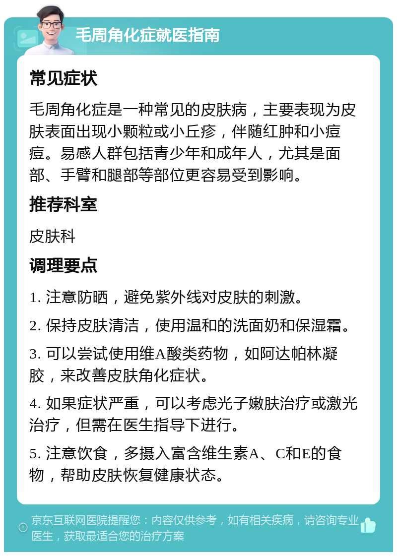 毛周角化症就医指南 常见症状 毛周角化症是一种常见的皮肤病，主要表现为皮肤表面出现小颗粒或小丘疹，伴随红肿和小痘痘。易感人群包括青少年和成年人，尤其是面部、手臂和腿部等部位更容易受到影响。 推荐科室 皮肤科 调理要点 1. 注意防晒，避免紫外线对皮肤的刺激。 2. 保持皮肤清洁，使用温和的洗面奶和保湿霜。 3. 可以尝试使用维A酸类药物，如阿达帕林凝胶，来改善皮肤角化症状。 4. 如果症状严重，可以考虑光子嫩肤治疗或激光治疗，但需在医生指导下进行。 5. 注意饮食，多摄入富含维生素A、C和E的食物，帮助皮肤恢复健康状态。