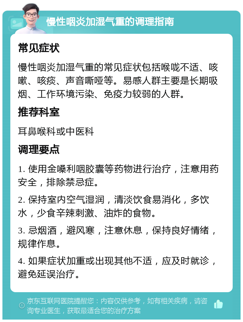 慢性咽炎加湿气重的调理指南 常见症状 慢性咽炎加湿气重的常见症状包括喉咙不适、咳嗽、咳痰、声音嘶哑等。易感人群主要是长期吸烟、工作环境污染、免疫力较弱的人群。 推荐科室 耳鼻喉科或中医科 调理要点 1. 使用金嗓利咽胶囊等药物进行治疗，注意用药安全，排除禁忌症。 2. 保持室内空气湿润，清淡饮食易消化，多饮水，少食辛辣刺激、油炸的食物。 3. 忌烟酒，避风寒，注意休息，保持良好情绪，规律作息。 4. 如果症状加重或出现其他不适，应及时就诊，避免延误治疗。