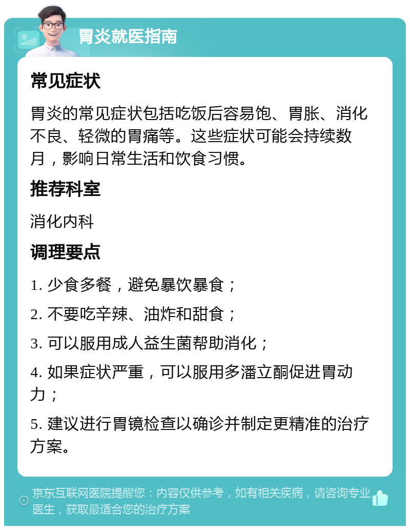 胃炎就医指南 常见症状 胃炎的常见症状包括吃饭后容易饱、胃胀、消化不良、轻微的胃痛等。这些症状可能会持续数月，影响日常生活和饮食习惯。 推荐科室 消化内科 调理要点 1. 少食多餐，避免暴饮暴食； 2. 不要吃辛辣、油炸和甜食； 3. 可以服用成人益生菌帮助消化； 4. 如果症状严重，可以服用多潘立酮促进胃动力； 5. 建议进行胃镜检查以确诊并制定更精准的治疗方案。