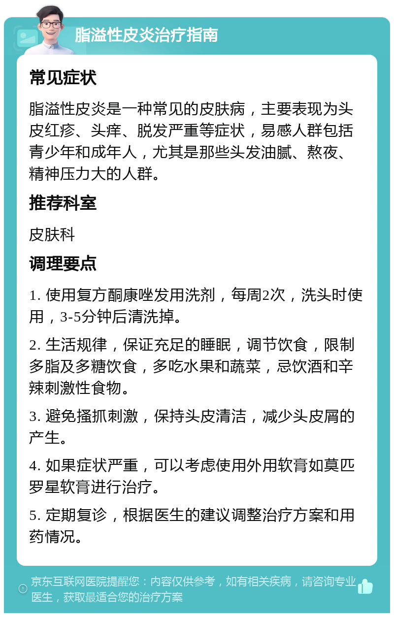 脂溢性皮炎治疗指南 常见症状 脂溢性皮炎是一种常见的皮肤病，主要表现为头皮红疹、头痒、脱发严重等症状，易感人群包括青少年和成年人，尤其是那些头发油腻、熬夜、精神压力大的人群。 推荐科室 皮肤科 调理要点 1. 使用复方酮康唑发用洗剂，每周2次，洗头时使用，3-5分钟后清洗掉。 2. 生活规律，保证充足的睡眠，调节饮食，限制多脂及多糖饮食，多吃水果和蔬菜，忌饮酒和辛辣刺激性食物。 3. 避免搔抓刺激，保持头皮清洁，减少头皮屑的产生。 4. 如果症状严重，可以考虑使用外用软膏如莫匹罗星软膏进行治疗。 5. 定期复诊，根据医生的建议调整治疗方案和用药情况。