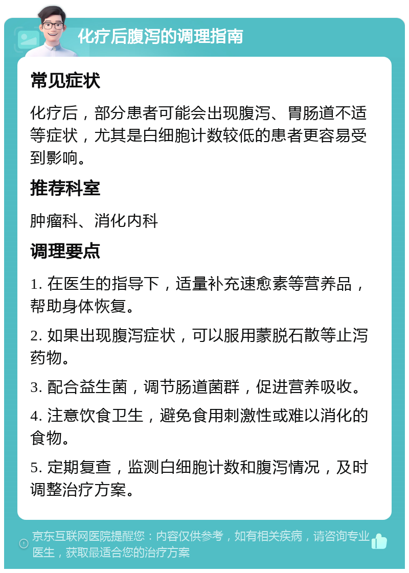 化疗后腹泻的调理指南 常见症状 化疗后，部分患者可能会出现腹泻、胃肠道不适等症状，尤其是白细胞计数较低的患者更容易受到影响。 推荐科室 肿瘤科、消化内科 调理要点 1. 在医生的指导下，适量补充速愈素等营养品，帮助身体恢复。 2. 如果出现腹泻症状，可以服用蒙脱石散等止泻药物。 3. 配合益生菌，调节肠道菌群，促进营养吸收。 4. 注意饮食卫生，避免食用刺激性或难以消化的食物。 5. 定期复查，监测白细胞计数和腹泻情况，及时调整治疗方案。