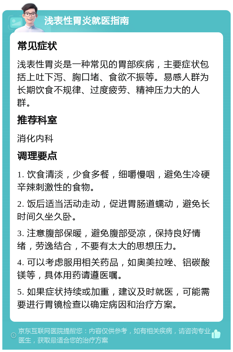 浅表性胃炎就医指南 常见症状 浅表性胃炎是一种常见的胃部疾病，主要症状包括上吐下泻、胸口堵、食欲不振等。易感人群为长期饮食不规律、过度疲劳、精神压力大的人群。 推荐科室 消化内科 调理要点 1. 饮食清淡，少食多餐，细嚼慢咽，避免生冷硬辛辣刺激性的食物。 2. 饭后适当活动走动，促进胃肠道蠕动，避免长时间久坐久卧。 3. 注意腹部保暖，避免腹部受凉，保持良好情绪，劳逸结合，不要有太大的思想压力。 4. 可以考虑服用相关药品，如奥美拉唑、铝碳酸镁等，具体用药请遵医嘱。 5. 如果症状持续或加重，建议及时就医，可能需要进行胃镜检查以确定病因和治疗方案。