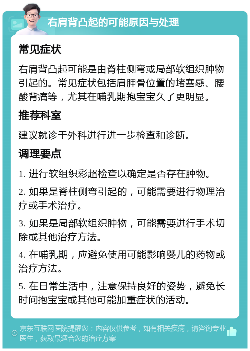 右肩背凸起的可能原因与处理 常见症状 右肩背凸起可能是由脊柱侧弯或局部软组织肿物引起的。常见症状包括肩胛骨位置的堵塞感、腰酸背痛等，尤其在哺乳期抱宝宝久了更明显。 推荐科室 建议就诊于外科进行进一步检查和诊断。 调理要点 1. 进行软组织彩超检查以确定是否存在肿物。 2. 如果是脊柱侧弯引起的，可能需要进行物理治疗或手术治疗。 3. 如果是局部软组织肿物，可能需要进行手术切除或其他治疗方法。 4. 在哺乳期，应避免使用可能影响婴儿的药物或治疗方法。 5. 在日常生活中，注意保持良好的姿势，避免长时间抱宝宝或其他可能加重症状的活动。