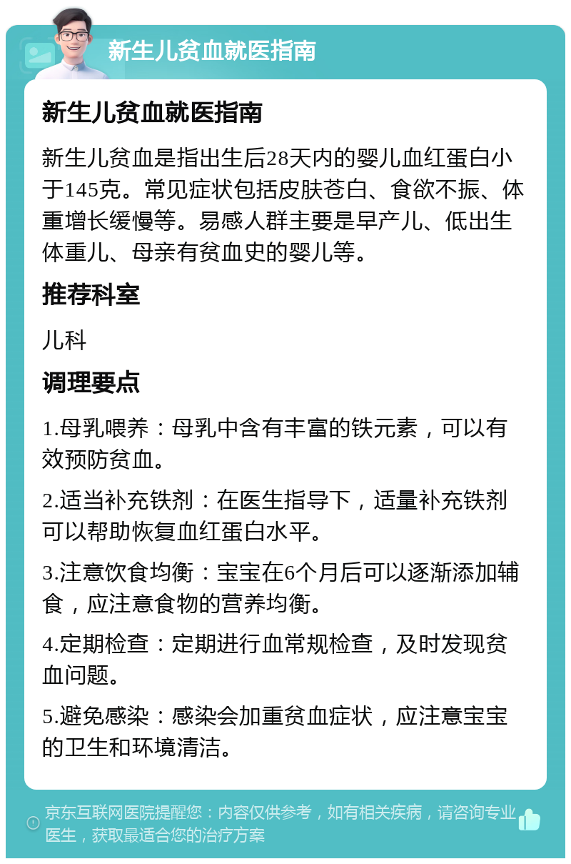 新生儿贫血就医指南 新生儿贫血就医指南 新生儿贫血是指出生后28天内的婴儿血红蛋白小于145克。常见症状包括皮肤苍白、食欲不振、体重增长缓慢等。易感人群主要是早产儿、低出生体重儿、母亲有贫血史的婴儿等。 推荐科室 儿科 调理要点 1.母乳喂养：母乳中含有丰富的铁元素，可以有效预防贫血。 2.适当补充铁剂：在医生指导下，适量补充铁剂可以帮助恢复血红蛋白水平。 3.注意饮食均衡：宝宝在6个月后可以逐渐添加辅食，应注意食物的营养均衡。 4.定期检查：定期进行血常规检查，及时发现贫血问题。 5.避免感染：感染会加重贫血症状，应注意宝宝的卫生和环境清洁。