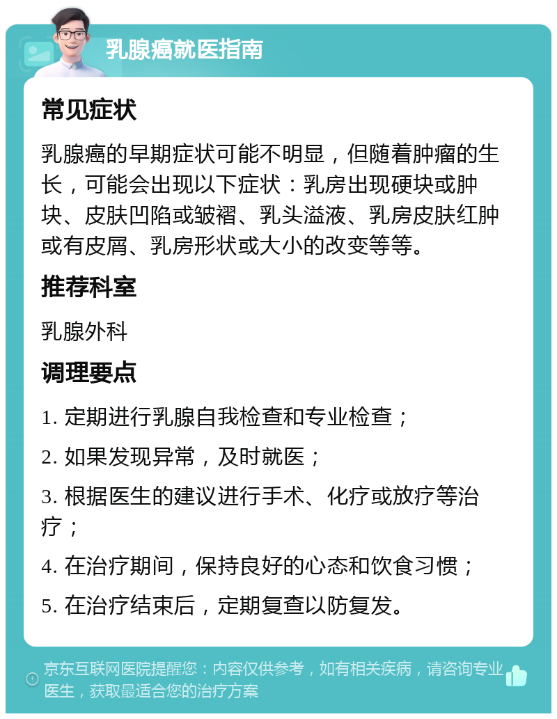 乳腺癌就医指南 常见症状 乳腺癌的早期症状可能不明显，但随着肿瘤的生长，可能会出现以下症状：乳房出现硬块或肿块、皮肤凹陷或皱褶、乳头溢液、乳房皮肤红肿或有皮屑、乳房形状或大小的改变等等。 推荐科室 乳腺外科 调理要点 1. 定期进行乳腺自我检查和专业检查； 2. 如果发现异常，及时就医； 3. 根据医生的建议进行手术、化疗或放疗等治疗； 4. 在治疗期间，保持良好的心态和饮食习惯； 5. 在治疗结束后，定期复查以防复发。