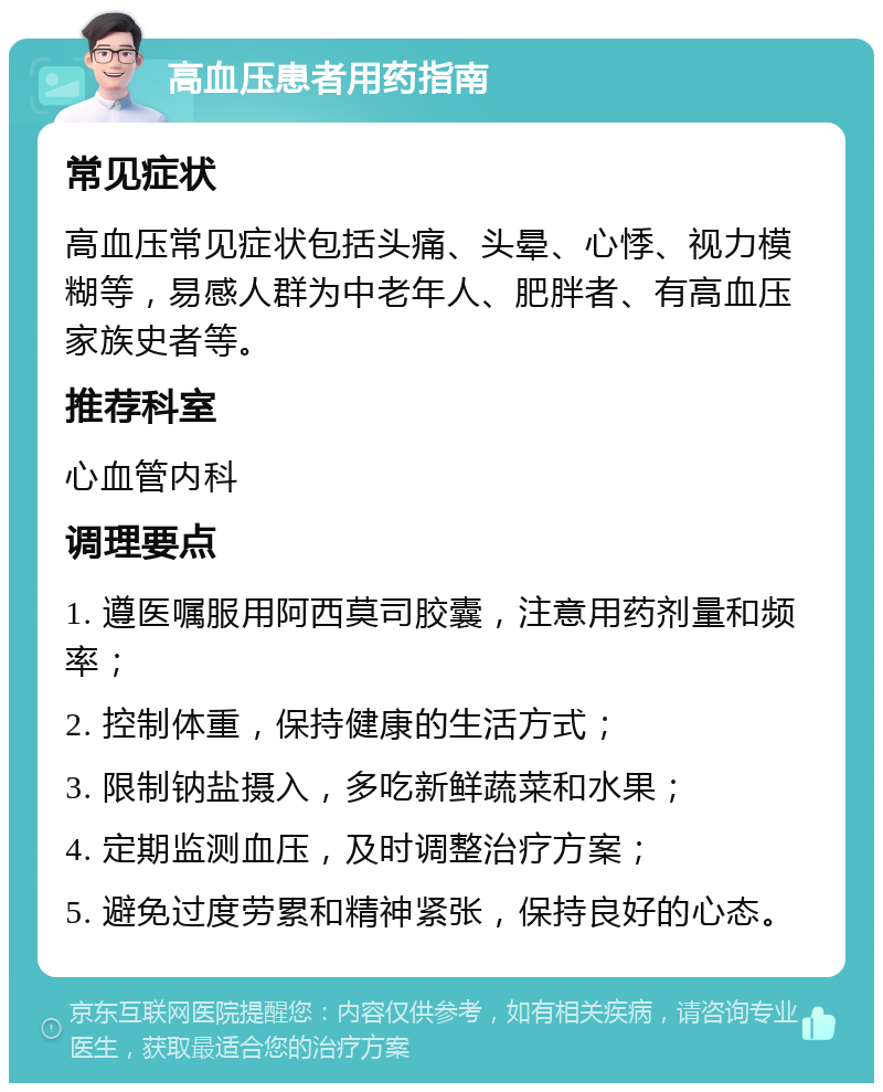 高血压患者用药指南 常见症状 高血压常见症状包括头痛、头晕、心悸、视力模糊等，易感人群为中老年人、肥胖者、有高血压家族史者等。 推荐科室 心血管内科 调理要点 1. 遵医嘱服用阿西莫司胶囊，注意用药剂量和频率； 2. 控制体重，保持健康的生活方式； 3. 限制钠盐摄入，多吃新鲜蔬菜和水果； 4. 定期监测血压，及时调整治疗方案； 5. 避免过度劳累和精神紧张，保持良好的心态。