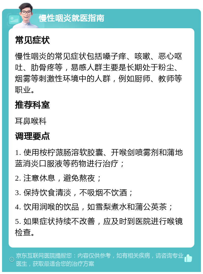 慢性咽炎就医指南 常见症状 慢性咽炎的常见症状包括嗓子痒、咳嗽、恶心呕吐、肋骨疼等，易感人群主要是长期处于粉尘、烟雾等刺激性环境中的人群，例如厨师、教师等职业。 推荐科室 耳鼻喉科 调理要点 1. 使用桉柠蒎肠溶软胶囊、开喉剑喷雾剂和蒲地蓝消炎口服液等药物进行治疗； 2. 注意休息，避免熬夜； 3. 保持饮食清淡，不吸烟不饮酒； 4. 饮用润喉的饮品，如雪梨煮水和蒲公英茶； 5. 如果症状持续不改善，应及时到医院进行喉镜检查。