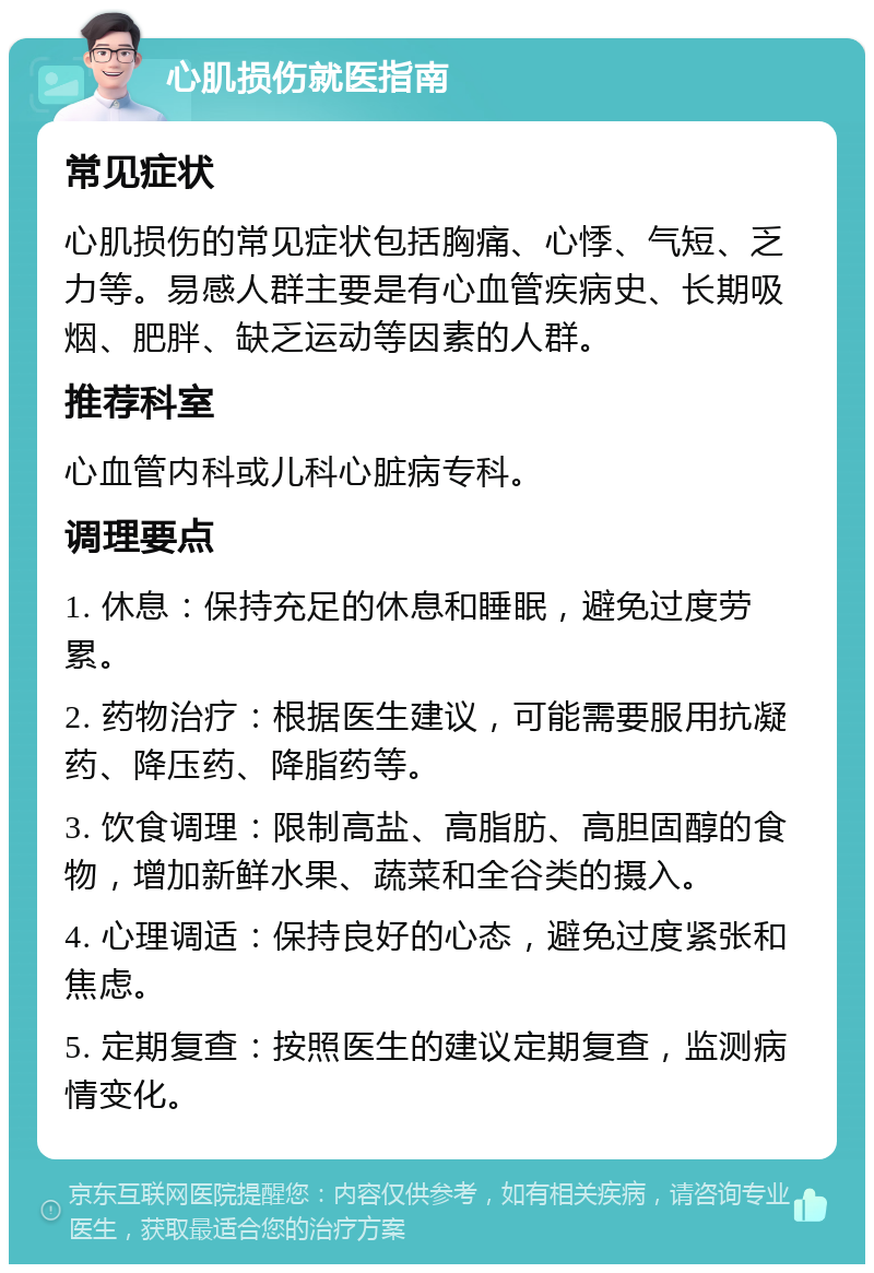 心肌损伤就医指南 常见症状 心肌损伤的常见症状包括胸痛、心悸、气短、乏力等。易感人群主要是有心血管疾病史、长期吸烟、肥胖、缺乏运动等因素的人群。 推荐科室 心血管内科或儿科心脏病专科。 调理要点 1. 休息：保持充足的休息和睡眠，避免过度劳累。 2. 药物治疗：根据医生建议，可能需要服用抗凝药、降压药、降脂药等。 3. 饮食调理：限制高盐、高脂肪、高胆固醇的食物，增加新鲜水果、蔬菜和全谷类的摄入。 4. 心理调适：保持良好的心态，避免过度紧张和焦虑。 5. 定期复查：按照医生的建议定期复查，监测病情变化。