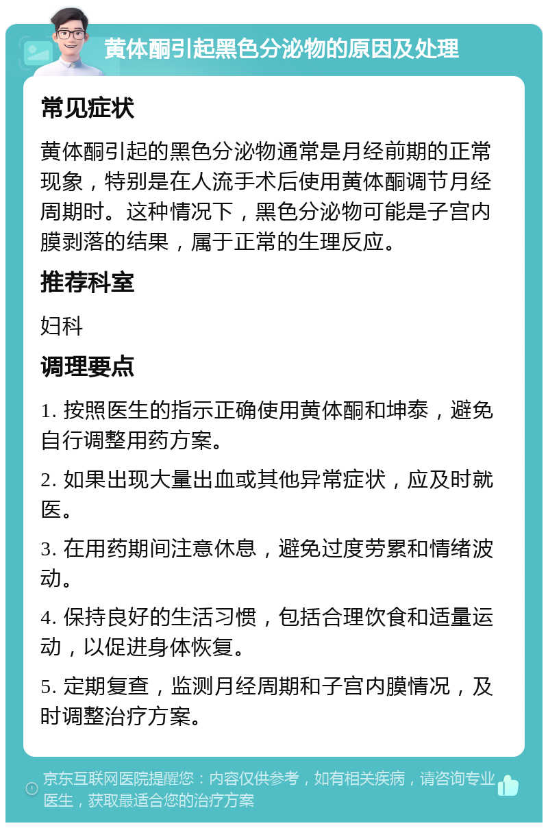 黄体酮引起黑色分泌物的原因及处理 常见症状 黄体酮引起的黑色分泌物通常是月经前期的正常现象，特别是在人流手术后使用黄体酮调节月经周期时。这种情况下，黑色分泌物可能是子宫内膜剥落的结果，属于正常的生理反应。 推荐科室 妇科 调理要点 1. 按照医生的指示正确使用黄体酮和坤泰，避免自行调整用药方案。 2. 如果出现大量出血或其他异常症状，应及时就医。 3. 在用药期间注意休息，避免过度劳累和情绪波动。 4. 保持良好的生活习惯，包括合理饮食和适量运动，以促进身体恢复。 5. 定期复查，监测月经周期和子宫内膜情况，及时调整治疗方案。