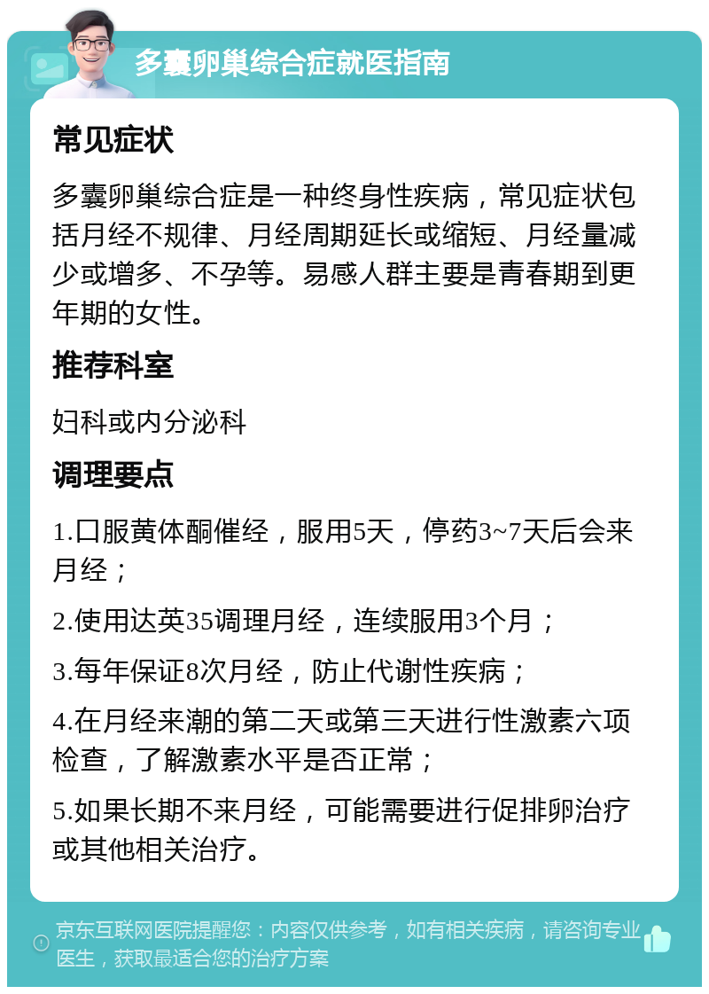 多囊卵巢综合症就医指南 常见症状 多囊卵巢综合症是一种终身性疾病，常见症状包括月经不规律、月经周期延长或缩短、月经量减少或增多、不孕等。易感人群主要是青春期到更年期的女性。 推荐科室 妇科或内分泌科 调理要点 1.口服黄体酮催经，服用5天，停药3~7天后会来月经； 2.使用达英35调理月经，连续服用3个月； 3.每年保证8次月经，防止代谢性疾病； 4.在月经来潮的第二天或第三天进行性激素六项检查，了解激素水平是否正常； 5.如果长期不来月经，可能需要进行促排卵治疗或其他相关治疗。