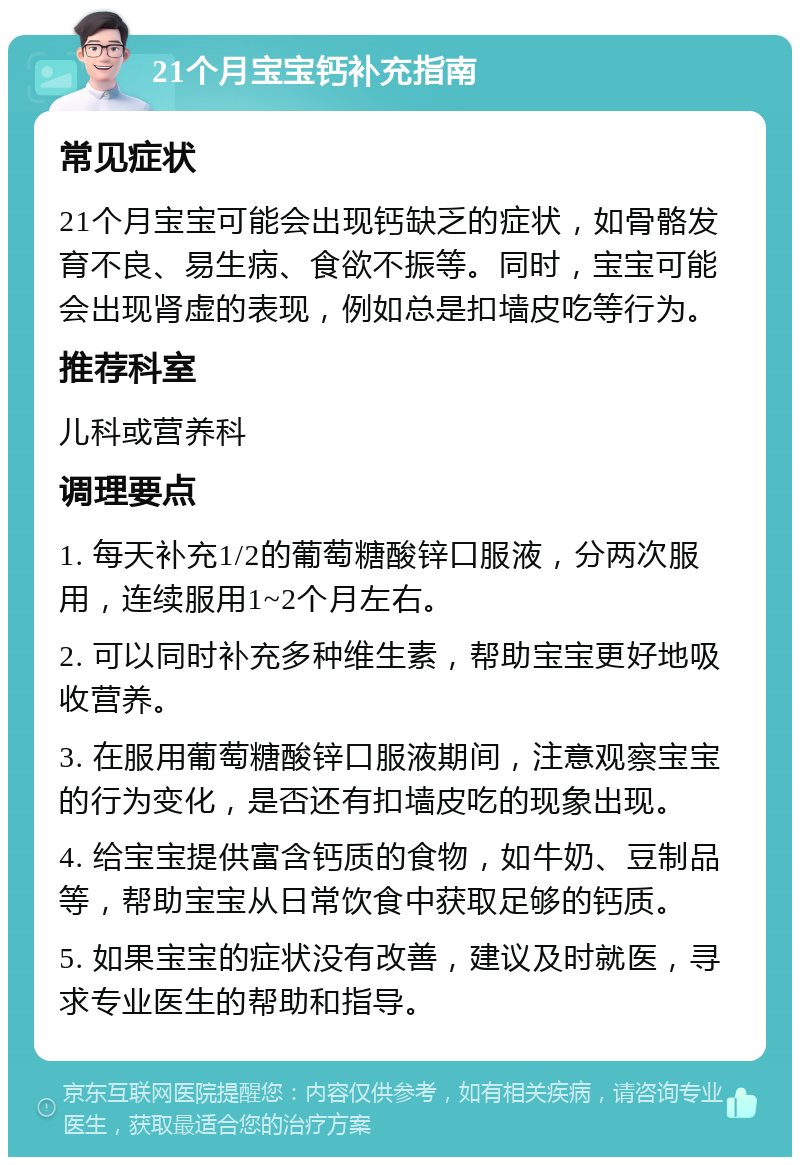 21个月宝宝钙补充指南 常见症状 21个月宝宝可能会出现钙缺乏的症状，如骨骼发育不良、易生病、食欲不振等。同时，宝宝可能会出现肾虚的表现，例如总是扣墙皮吃等行为。 推荐科室 儿科或营养科 调理要点 1. 每天补充1/2的葡萄糖酸锌口服液，分两次服用，连续服用1~2个月左右。 2. 可以同时补充多种维生素，帮助宝宝更好地吸收营养。 3. 在服用葡萄糖酸锌口服液期间，注意观察宝宝的行为变化，是否还有扣墙皮吃的现象出现。 4. 给宝宝提供富含钙质的食物，如牛奶、豆制品等，帮助宝宝从日常饮食中获取足够的钙质。 5. 如果宝宝的症状没有改善，建议及时就医，寻求专业医生的帮助和指导。