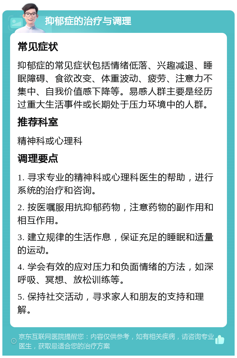 抑郁症的治疗与调理 常见症状 抑郁症的常见症状包括情绪低落、兴趣减退、睡眠障碍、食欲改变、体重波动、疲劳、注意力不集中、自我价值感下降等。易感人群主要是经历过重大生活事件或长期处于压力环境中的人群。 推荐科室 精神科或心理科 调理要点 1. 寻求专业的精神科或心理科医生的帮助，进行系统的治疗和咨询。 2. 按医嘱服用抗抑郁药物，注意药物的副作用和相互作用。 3. 建立规律的生活作息，保证充足的睡眠和适量的运动。 4. 学会有效的应对压力和负面情绪的方法，如深呼吸、冥想、放松训练等。 5. 保持社交活动，寻求家人和朋友的支持和理解。