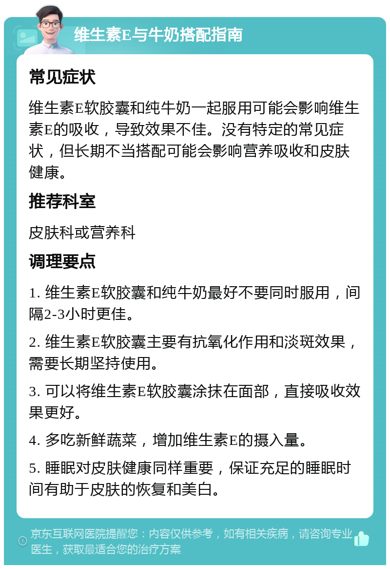 维生素E与牛奶搭配指南 常见症状 维生素E软胶囊和纯牛奶一起服用可能会影响维生素E的吸收，导致效果不佳。没有特定的常见症状，但长期不当搭配可能会影响营养吸收和皮肤健康。 推荐科室 皮肤科或营养科 调理要点 1. 维生素E软胶囊和纯牛奶最好不要同时服用，间隔2-3小时更佳。 2. 维生素E软胶囊主要有抗氧化作用和淡斑效果，需要长期坚持使用。 3. 可以将维生素E软胶囊涂抹在面部，直接吸收效果更好。 4. 多吃新鲜蔬菜，增加维生素E的摄入量。 5. 睡眠对皮肤健康同样重要，保证充足的睡眠时间有助于皮肤的恢复和美白。