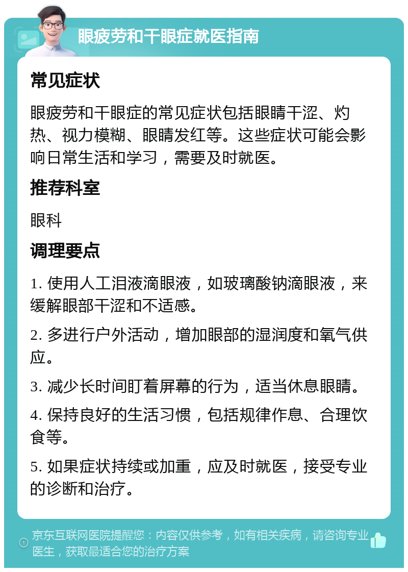 眼疲劳和干眼症就医指南 常见症状 眼疲劳和干眼症的常见症状包括眼睛干涩、灼热、视力模糊、眼睛发红等。这些症状可能会影响日常生活和学习，需要及时就医。 推荐科室 眼科 调理要点 1. 使用人工泪液滴眼液，如玻璃酸钠滴眼液，来缓解眼部干涩和不适感。 2. 多进行户外活动，增加眼部的湿润度和氧气供应。 3. 减少长时间盯着屏幕的行为，适当休息眼睛。 4. 保持良好的生活习惯，包括规律作息、合理饮食等。 5. 如果症状持续或加重，应及时就医，接受专业的诊断和治疗。