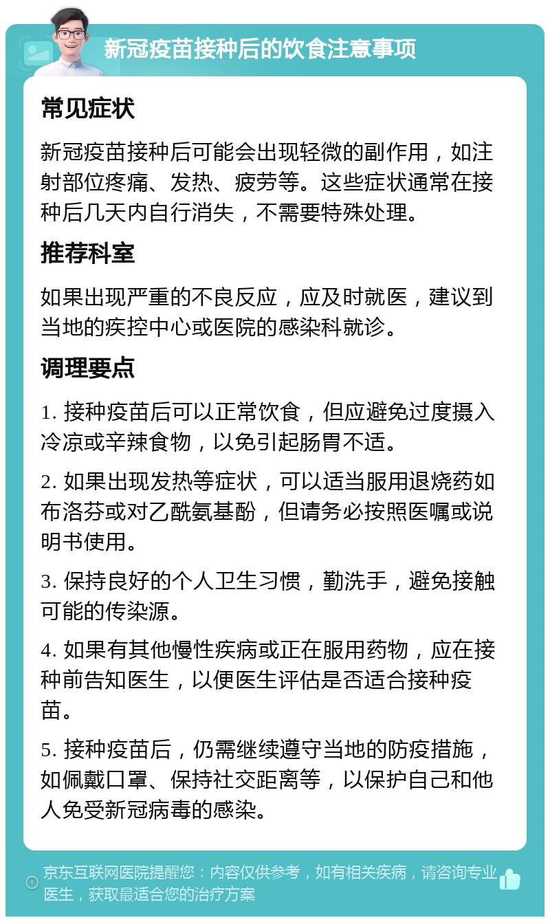 新冠疫苗接种后的饮食注意事项 常见症状 新冠疫苗接种后可能会出现轻微的副作用，如注射部位疼痛、发热、疲劳等。这些症状通常在接种后几天内自行消失，不需要特殊处理。 推荐科室 如果出现严重的不良反应，应及时就医，建议到当地的疾控中心或医院的感染科就诊。 调理要点 1. 接种疫苗后可以正常饮食，但应避免过度摄入冷凉或辛辣食物，以免引起肠胃不适。 2. 如果出现发热等症状，可以适当服用退烧药如布洛芬或对乙酰氨基酚，但请务必按照医嘱或说明书使用。 3. 保持良好的个人卫生习惯，勤洗手，避免接触可能的传染源。 4. 如果有其他慢性疾病或正在服用药物，应在接种前告知医生，以便医生评估是否适合接种疫苗。 5. 接种疫苗后，仍需继续遵守当地的防疫措施，如佩戴口罩、保持社交距离等，以保护自己和他人免受新冠病毒的感染。