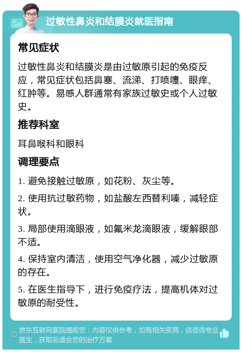 过敏性鼻炎和结膜炎就医指南 常见症状 过敏性鼻炎和结膜炎是由过敏原引起的免疫反应，常见症状包括鼻塞、流涕、打喷嚏、眼痒、红肿等。易感人群通常有家族过敏史或个人过敏史。 推荐科室 耳鼻喉科和眼科 调理要点 1. 避免接触过敏原，如花粉、灰尘等。 2. 使用抗过敏药物，如盐酸左西替利嗪，减轻症状。 3. 局部使用滴眼液，如氟米龙滴眼液，缓解眼部不适。 4. 保持室内清洁，使用空气净化器，减少过敏原的存在。 5. 在医生指导下，进行免疫疗法，提高机体对过敏原的耐受性。