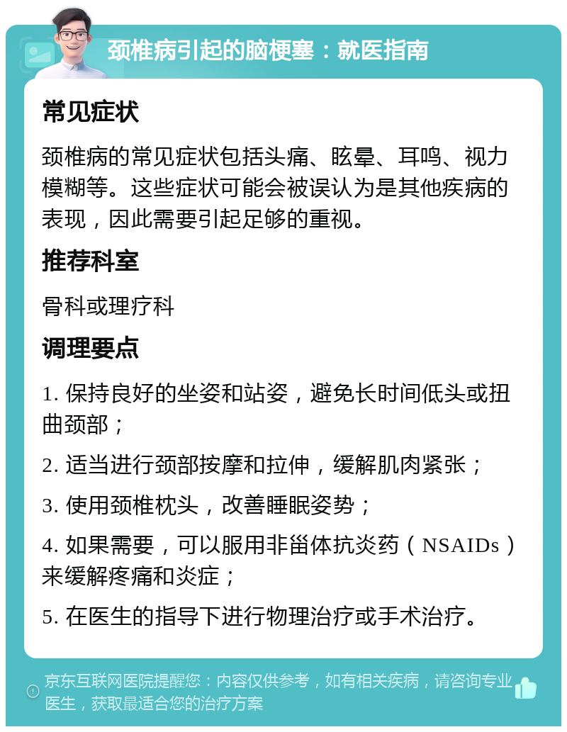 颈椎病引起的脑梗塞：就医指南 常见症状 颈椎病的常见症状包括头痛、眩晕、耳鸣、视力模糊等。这些症状可能会被误认为是其他疾病的表现，因此需要引起足够的重视。 推荐科室 骨科或理疗科 调理要点 1. 保持良好的坐姿和站姿，避免长时间低头或扭曲颈部； 2. 适当进行颈部按摩和拉伸，缓解肌肉紧张； 3. 使用颈椎枕头，改善睡眠姿势； 4. 如果需要，可以服用非甾体抗炎药（NSAIDs）来缓解疼痛和炎症； 5. 在医生的指导下进行物理治疗或手术治疗。