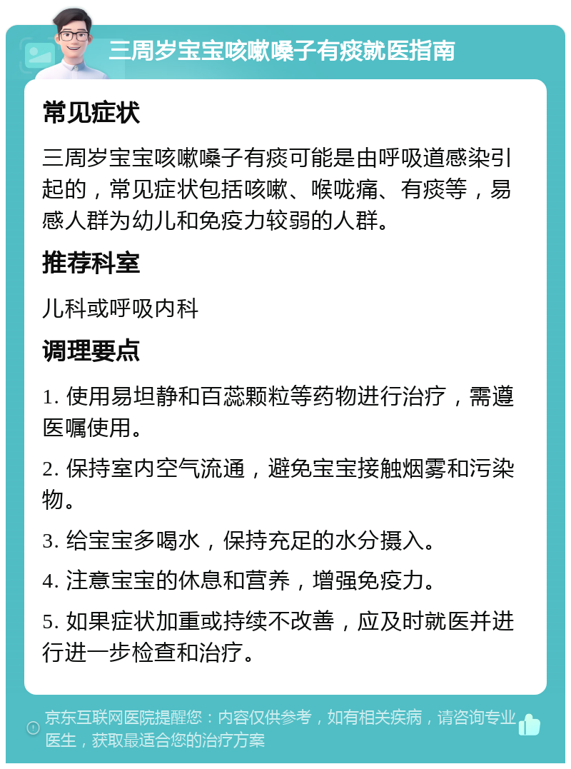 三周岁宝宝咳嗽嗓子有痰就医指南 常见症状 三周岁宝宝咳嗽嗓子有痰可能是由呼吸道感染引起的，常见症状包括咳嗽、喉咙痛、有痰等，易感人群为幼儿和免疫力较弱的人群。 推荐科室 儿科或呼吸内科 调理要点 1. 使用易坦静和百蕊颗粒等药物进行治疗，需遵医嘱使用。 2. 保持室内空气流通，避免宝宝接触烟雾和污染物。 3. 给宝宝多喝水，保持充足的水分摄入。 4. 注意宝宝的休息和营养，增强免疫力。 5. 如果症状加重或持续不改善，应及时就医并进行进一步检查和治疗。