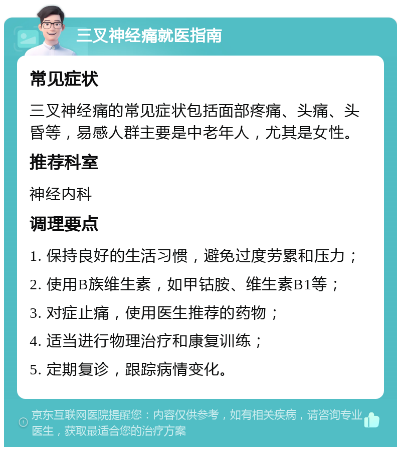 三叉神经痛就医指南 常见症状 三叉神经痛的常见症状包括面部疼痛、头痛、头昏等，易感人群主要是中老年人，尤其是女性。 推荐科室 神经内科 调理要点 1. 保持良好的生活习惯，避免过度劳累和压力； 2. 使用B族维生素，如甲钴胺、维生素B1等； 3. 对症止痛，使用医生推荐的药物； 4. 适当进行物理治疗和康复训练； 5. 定期复诊，跟踪病情变化。