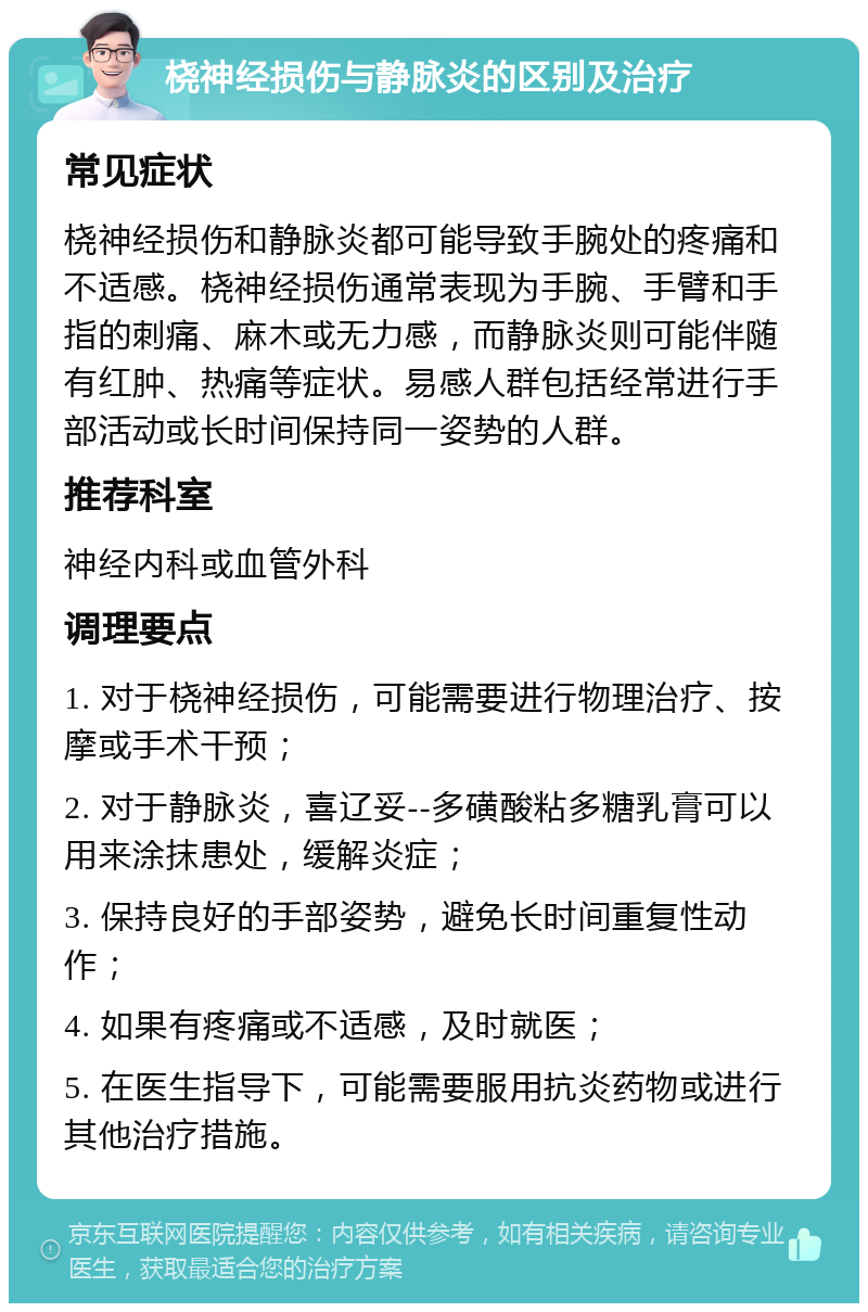 桡神经损伤与静脉炎的区别及治疗 常见症状 桡神经损伤和静脉炎都可能导致手腕处的疼痛和不适感。桡神经损伤通常表现为手腕、手臂和手指的刺痛、麻木或无力感，而静脉炎则可能伴随有红肿、热痛等症状。易感人群包括经常进行手部活动或长时间保持同一姿势的人群。 推荐科室 神经内科或血管外科 调理要点 1. 对于桡神经损伤，可能需要进行物理治疗、按摩或手术干预； 2. 对于静脉炎，喜辽妥--多磺酸粘多糖乳膏可以用来涂抹患处，缓解炎症； 3. 保持良好的手部姿势，避免长时间重复性动作； 4. 如果有疼痛或不适感，及时就医； 5. 在医生指导下，可能需要服用抗炎药物或进行其他治疗措施。