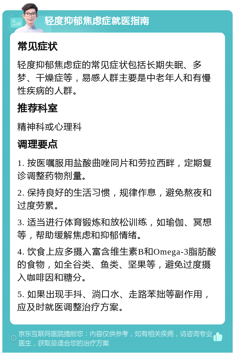 轻度抑郁焦虑症就医指南 常见症状 轻度抑郁焦虑症的常见症状包括长期失眠、多梦、干燥症等，易感人群主要是中老年人和有慢性疾病的人群。 推荐科室 精神科或心理科 调理要点 1. 按医嘱服用盐酸曲唑同片和劳拉西畔，定期复诊调整药物剂量。 2. 保持良好的生活习惯，规律作息，避免熬夜和过度劳累。 3. 适当进行体育锻炼和放松训练，如瑜伽、冥想等，帮助缓解焦虑和抑郁情绪。 4. 饮食上应多摄入富含维生素B和Omega-3脂肪酸的食物，如全谷类、鱼类、坚果等，避免过度摄入咖啡因和糖分。 5. 如果出现手抖、淌口水、走路苯拙等副作用，应及时就医调整治疗方案。