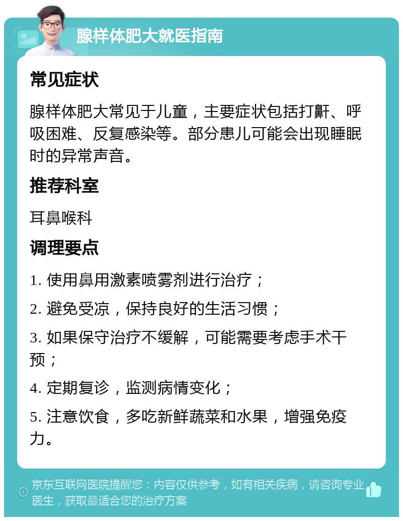 腺样体肥大就医指南 常见症状 腺样体肥大常见于儿童，主要症状包括打鼾、呼吸困难、反复感染等。部分患儿可能会出现睡眠时的异常声音。 推荐科室 耳鼻喉科 调理要点 1. 使用鼻用激素喷雾剂进行治疗； 2. 避免受凉，保持良好的生活习惯； 3. 如果保守治疗不缓解，可能需要考虑手术干预； 4. 定期复诊，监测病情变化； 5. 注意饮食，多吃新鲜蔬菜和水果，增强免疫力。