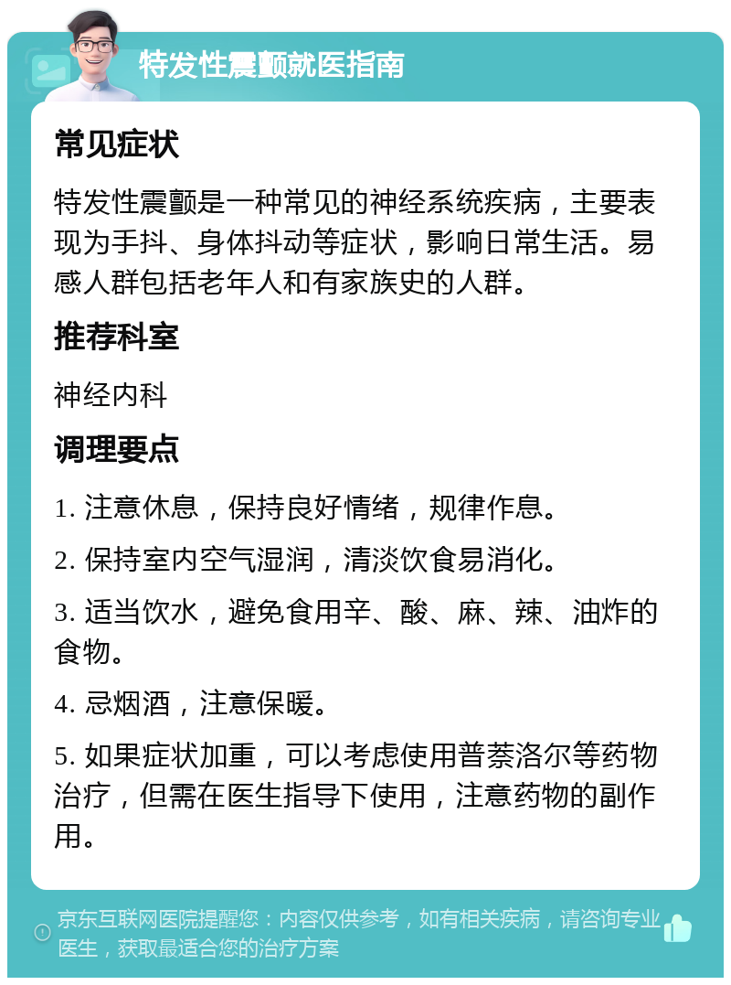 特发性震颤就医指南 常见症状 特发性震颤是一种常见的神经系统疾病，主要表现为手抖、身体抖动等症状，影响日常生活。易感人群包括老年人和有家族史的人群。 推荐科室 神经内科 调理要点 1. 注意休息，保持良好情绪，规律作息。 2. 保持室内空气湿润，清淡饮食易消化。 3. 适当饮水，避免食用辛、酸、麻、辣、油炸的食物。 4. 忌烟酒，注意保暖。 5. 如果症状加重，可以考虑使用普萘洛尔等药物治疗，但需在医生指导下使用，注意药物的副作用。