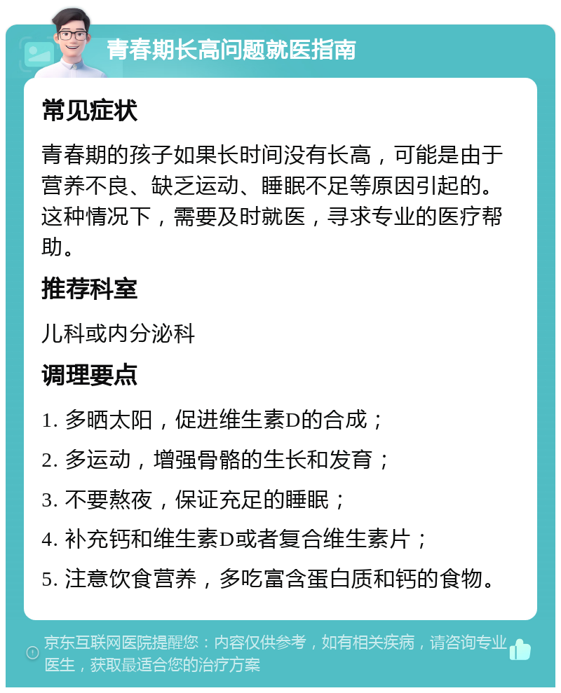 青春期长高问题就医指南 常见症状 青春期的孩子如果长时间没有长高，可能是由于营养不良、缺乏运动、睡眠不足等原因引起的。这种情况下，需要及时就医，寻求专业的医疗帮助。 推荐科室 儿科或内分泌科 调理要点 1. 多晒太阳，促进维生素D的合成； 2. 多运动，增强骨骼的生长和发育； 3. 不要熬夜，保证充足的睡眠； 4. 补充钙和维生素D或者复合维生素片； 5. 注意饮食营养，多吃富含蛋白质和钙的食物。