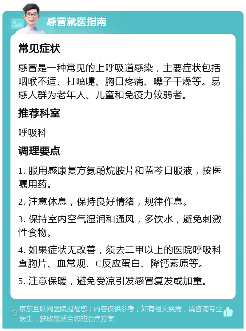 感冒就医指南 常见症状 感冒是一种常见的上呼吸道感染，主要症状包括咽喉不适、打喷嚏、胸口疼痛、嗓子干燥等。易感人群为老年人、儿童和免疫力较弱者。 推荐科室 呼吸科 调理要点 1. 服用感康复方氨酚烷胺片和蓝芩口服液，按医嘱用药。 2. 注意休息，保持良好情绪，规律作息。 3. 保持室内空气湿润和通风，多饮水，避免刺激性食物。 4. 如果症状无改善，须去二甲以上的医院呼吸科查胸片、血常规、C反应蛋白、降钙素原等。 5. 注意保暖，避免受凉引发感冒复发或加重。