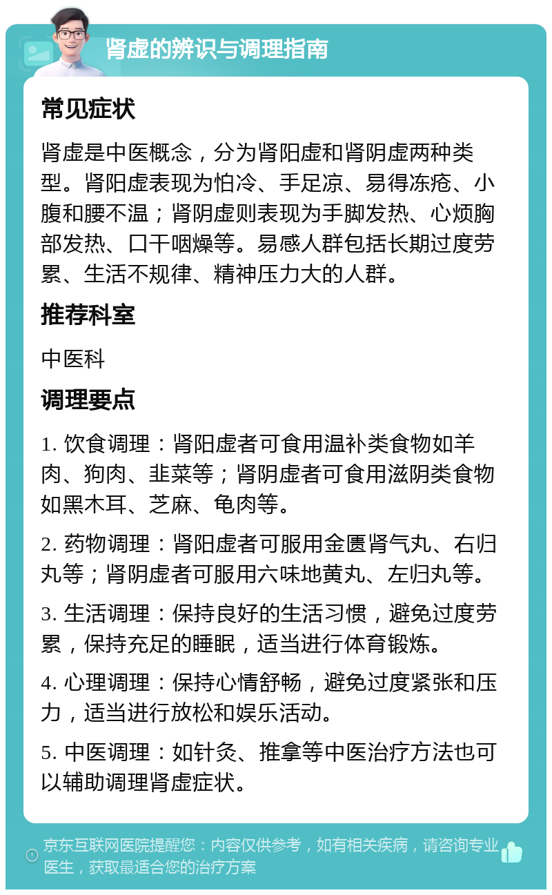 肾虚的辨识与调理指南 常见症状 肾虚是中医概念，分为肾阳虚和肾阴虚两种类型。肾阳虚表现为怕冷、手足凉、易得冻疮、小腹和腰不温；肾阴虚则表现为手脚发热、心烦胸部发热、口干咽燥等。易感人群包括长期过度劳累、生活不规律、精神压力大的人群。 推荐科室 中医科 调理要点 1. 饮食调理：肾阳虚者可食用温补类食物如羊肉、狗肉、韭菜等；肾阴虚者可食用滋阴类食物如黑木耳、芝麻、龟肉等。 2. 药物调理：肾阳虚者可服用金匮肾气丸、右归丸等；肾阴虚者可服用六味地黄丸、左归丸等。 3. 生活调理：保持良好的生活习惯，避免过度劳累，保持充足的睡眠，适当进行体育锻炼。 4. 心理调理：保持心情舒畅，避免过度紧张和压力，适当进行放松和娱乐活动。 5. 中医调理：如针灸、推拿等中医治疗方法也可以辅助调理肾虚症状。