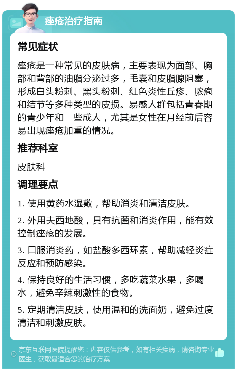 痤疮治疗指南 常见症状 痤疮是一种常见的皮肤病，主要表现为面部、胸部和背部的油脂分泌过多，毛囊和皮脂腺阻塞，形成白头粉刺、黑头粉刺、红色炎性丘疹、脓疱和结节等多种类型的皮损。易感人群包括青春期的青少年和一些成人，尤其是女性在月经前后容易出现痤疮加重的情况。 推荐科室 皮肤科 调理要点 1. 使用黄药水湿敷，帮助消炎和清洁皮肤。 2. 外用夫西地酸，具有抗菌和消炎作用，能有效控制痤疮的发展。 3. 口服消炎药，如盐酸多西环素，帮助减轻炎症反应和预防感染。 4. 保持良好的生活习惯，多吃蔬菜水果，多喝水，避免辛辣刺激性的食物。 5. 定期清洁皮肤，使用温和的洗面奶，避免过度清洁和刺激皮肤。