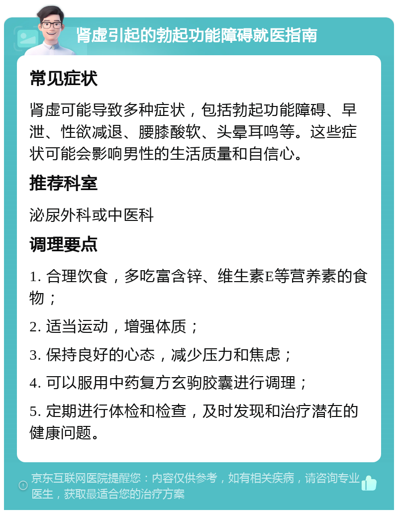 肾虚引起的勃起功能障碍就医指南 常见症状 肾虚可能导致多种症状，包括勃起功能障碍、早泄、性欲减退、腰膝酸软、头晕耳鸣等。这些症状可能会影响男性的生活质量和自信心。 推荐科室 泌尿外科或中医科 调理要点 1. 合理饮食，多吃富含锌、维生素E等营养素的食物； 2. 适当运动，增强体质； 3. 保持良好的心态，减少压力和焦虑； 4. 可以服用中药复方玄驹胶囊进行调理； 5. 定期进行体检和检查，及时发现和治疗潜在的健康问题。