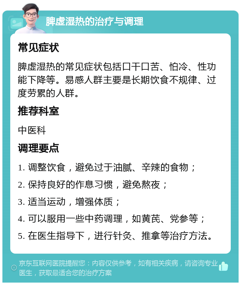 脾虚湿热的治疗与调理 常见症状 脾虚湿热的常见症状包括口干口苦、怕冷、性功能下降等。易感人群主要是长期饮食不规律、过度劳累的人群。 推荐科室 中医科 调理要点 1. 调整饮食，避免过于油腻、辛辣的食物； 2. 保持良好的作息习惯，避免熬夜； 3. 适当运动，增强体质； 4. 可以服用一些中药调理，如黄芪、党参等； 5. 在医生指导下，进行针灸、推拿等治疗方法。