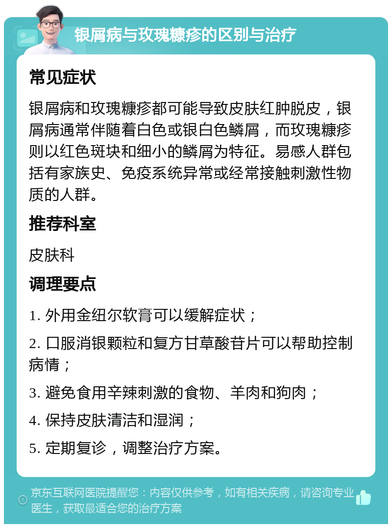 银屑病与玫瑰糠疹的区别与治疗 常见症状 银屑病和玫瑰糠疹都可能导致皮肤红肿脱皮，银屑病通常伴随着白色或银白色鳞屑，而玫瑰糠疹则以红色斑块和细小的鳞屑为特征。易感人群包括有家族史、免疫系统异常或经常接触刺激性物质的人群。 推荐科室 皮肤科 调理要点 1. 外用金纽尔软膏可以缓解症状； 2. 口服消银颗粒和复方甘草酸苷片可以帮助控制病情； 3. 避免食用辛辣刺激的食物、羊肉和狗肉； 4. 保持皮肤清洁和湿润； 5. 定期复诊，调整治疗方案。