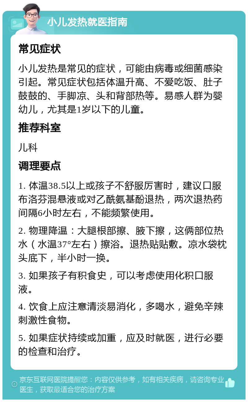 小儿发热就医指南 常见症状 小儿发热是常见的症状，可能由病毒或细菌感染引起。常见症状包括体温升高、不爱吃饭、肚子鼓鼓的、手脚凉、头和背部热等。易感人群为婴幼儿，尤其是1岁以下的儿童。 推荐科室 儿科 调理要点 1. 体温38.5以上或孩子不舒服厉害时，建议口服布洛芬混悬液或对乙酰氨基酚退热，两次退热药间隔6小时左右，不能频繁使用。 2. 物理降温：大腿根部擦、腋下擦，这俩部位热水（水温37°左右）擦浴。退热贴贴敷。凉水袋枕头底下，半小时一换。 3. 如果孩子有积食史，可以考虑使用化积口服液。 4. 饮食上应注意清淡易消化，多喝水，避免辛辣刺激性食物。 5. 如果症状持续或加重，应及时就医，进行必要的检查和治疗。