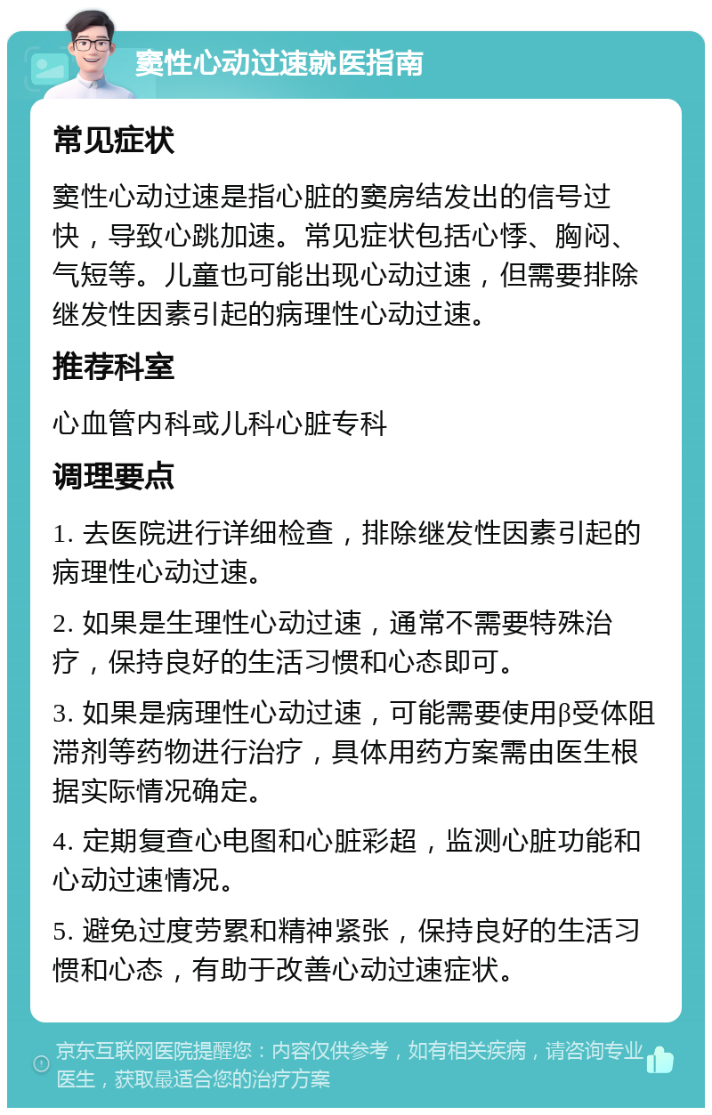 窦性心动过速就医指南 常见症状 窦性心动过速是指心脏的窦房结发出的信号过快，导致心跳加速。常见症状包括心悸、胸闷、气短等。儿童也可能出现心动过速，但需要排除继发性因素引起的病理性心动过速。 推荐科室 心血管内科或儿科心脏专科 调理要点 1. 去医院进行详细检查，排除继发性因素引起的病理性心动过速。 2. 如果是生理性心动过速，通常不需要特殊治疗，保持良好的生活习惯和心态即可。 3. 如果是病理性心动过速，可能需要使用β受体阻滞剂等药物进行治疗，具体用药方案需由医生根据实际情况确定。 4. 定期复查心电图和心脏彩超，监测心脏功能和心动过速情况。 5. 避免过度劳累和精神紧张，保持良好的生活习惯和心态，有助于改善心动过速症状。