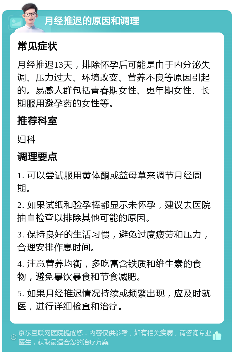 月经推迟的原因和调理 常见症状 月经推迟13天，排除怀孕后可能是由于内分泌失调、压力过大、环境改变、营养不良等原因引起的。易感人群包括青春期女性、更年期女性、长期服用避孕药的女性等。 推荐科室 妇科 调理要点 1. 可以尝试服用黄体酮或益母草来调节月经周期。 2. 如果试纸和验孕棒都显示未怀孕，建议去医院抽血检查以排除其他可能的原因。 3. 保持良好的生活习惯，避免过度疲劳和压力，合理安排作息时间。 4. 注意营养均衡，多吃富含铁质和维生素的食物，避免暴饮暴食和节食减肥。 5. 如果月经推迟情况持续或频繁出现，应及时就医，进行详细检查和治疗。