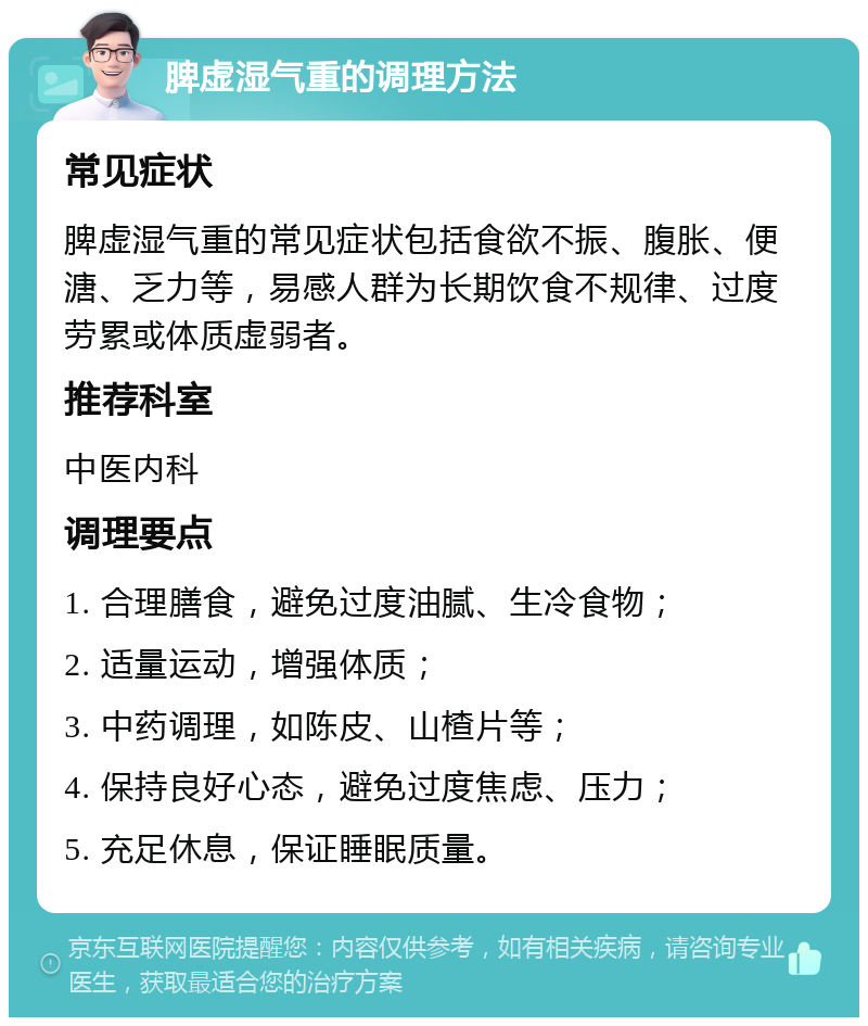 脾虚湿气重的调理方法 常见症状 脾虚湿气重的常见症状包括食欲不振、腹胀、便溏、乏力等，易感人群为长期饮食不规律、过度劳累或体质虚弱者。 推荐科室 中医内科 调理要点 1. 合理膳食，避免过度油腻、生冷食物； 2. 适量运动，增强体质； 3. 中药调理，如陈皮、山楂片等； 4. 保持良好心态，避免过度焦虑、压力； 5. 充足休息，保证睡眠质量。