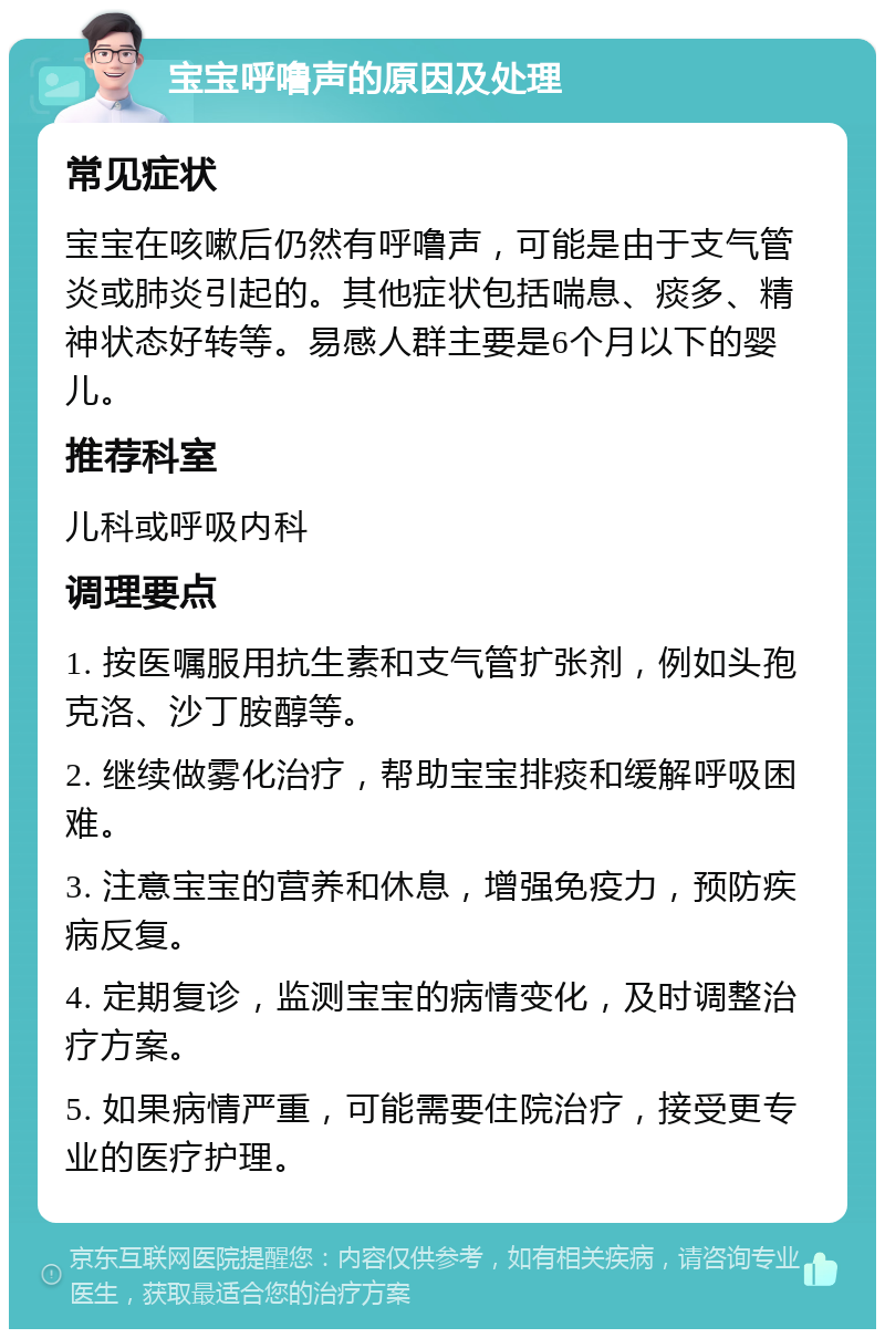 宝宝呼噜声的原因及处理 常见症状 宝宝在咳嗽后仍然有呼噜声，可能是由于支气管炎或肺炎引起的。其他症状包括喘息、痰多、精神状态好转等。易感人群主要是6个月以下的婴儿。 推荐科室 儿科或呼吸内科 调理要点 1. 按医嘱服用抗生素和支气管扩张剂，例如头孢克洛、沙丁胺醇等。 2. 继续做雾化治疗，帮助宝宝排痰和缓解呼吸困难。 3. 注意宝宝的营养和休息，增强免疫力，预防疾病反复。 4. 定期复诊，监测宝宝的病情变化，及时调整治疗方案。 5. 如果病情严重，可能需要住院治疗，接受更专业的医疗护理。