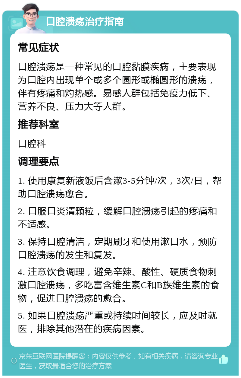 口腔溃疡治疗指南 常见症状 口腔溃疡是一种常见的口腔黏膜疾病，主要表现为口腔内出现单个或多个圆形或椭圆形的溃疡，伴有疼痛和灼热感。易感人群包括免疫力低下、营养不良、压力大等人群。 推荐科室 口腔科 调理要点 1. 使用康复新液饭后含漱3-5分钟/次，3次/日，帮助口腔溃疡愈合。 2. 口服口炎清颗粒，缓解口腔溃疡引起的疼痛和不适感。 3. 保持口腔清洁，定期刷牙和使用漱口水，预防口腔溃疡的发生和复发。 4. 注意饮食调理，避免辛辣、酸性、硬质食物刺激口腔溃疡，多吃富含维生素C和B族维生素的食物，促进口腔溃疡的愈合。 5. 如果口腔溃疡严重或持续时间较长，应及时就医，排除其他潜在的疾病因素。