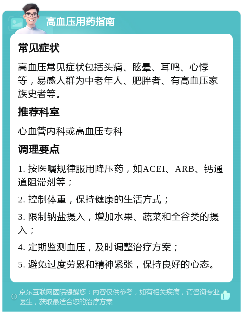 高血压用药指南 常见症状 高血压常见症状包括头痛、眩晕、耳鸣、心悸等，易感人群为中老年人、肥胖者、有高血压家族史者等。 推荐科室 心血管内科或高血压专科 调理要点 1. 按医嘱规律服用降压药，如ACEI、ARB、钙通道阻滞剂等； 2. 控制体重，保持健康的生活方式； 3. 限制钠盐摄入，增加水果、蔬菜和全谷类的摄入； 4. 定期监测血压，及时调整治疗方案； 5. 避免过度劳累和精神紧张，保持良好的心态。