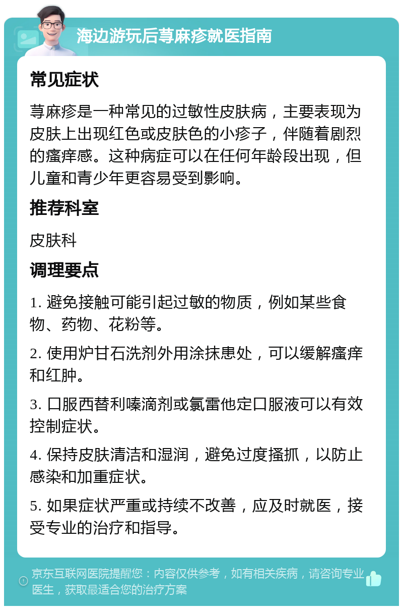 海边游玩后荨麻疹就医指南 常见症状 荨麻疹是一种常见的过敏性皮肤病，主要表现为皮肤上出现红色或皮肤色的小疹子，伴随着剧烈的瘙痒感。这种病症可以在任何年龄段出现，但儿童和青少年更容易受到影响。 推荐科室 皮肤科 调理要点 1. 避免接触可能引起过敏的物质，例如某些食物、药物、花粉等。 2. 使用炉甘石洗剂外用涂抹患处，可以缓解瘙痒和红肿。 3. 口服西替利嗪滴剂或氯雷他定口服液可以有效控制症状。 4. 保持皮肤清洁和湿润，避免过度搔抓，以防止感染和加重症状。 5. 如果症状严重或持续不改善，应及时就医，接受专业的治疗和指导。