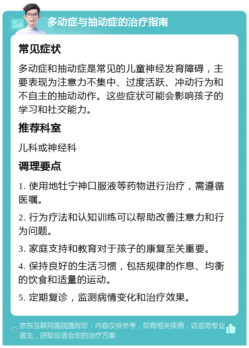 多动症与抽动症的治疗指南 常见症状 多动症和抽动症是常见的儿童神经发育障碍，主要表现为注意力不集中、过度活跃、冲动行为和不自主的抽动动作。这些症状可能会影响孩子的学习和社交能力。 推荐科室 儿科或神经科 调理要点 1. 使用地牡宁神口服液等药物进行治疗，需遵循医嘱。 2. 行为疗法和认知训练可以帮助改善注意力和行为问题。 3. 家庭支持和教育对于孩子的康复至关重要。 4. 保持良好的生活习惯，包括规律的作息、均衡的饮食和适量的运动。 5. 定期复诊，监测病情变化和治疗效果。