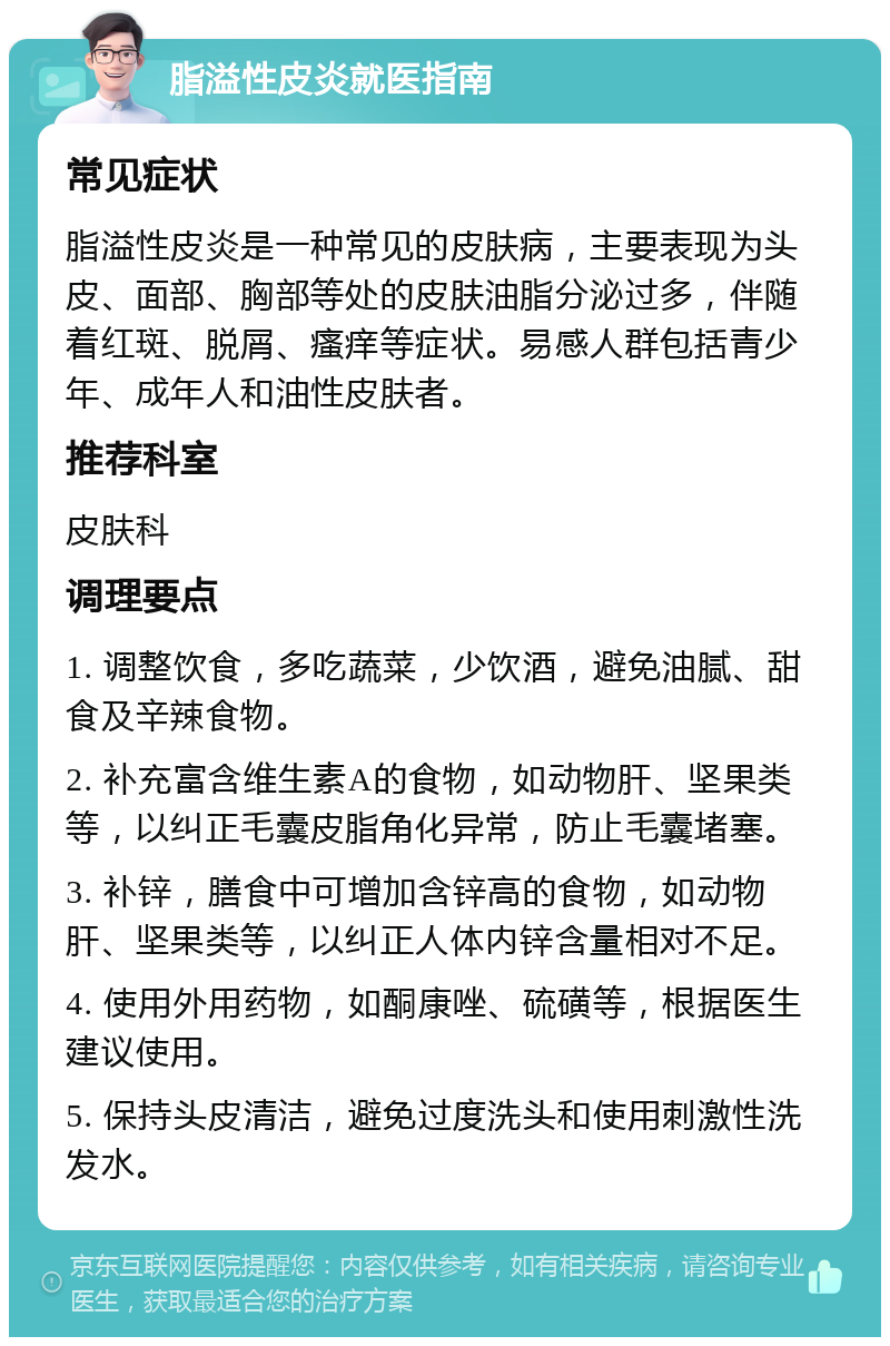 脂溢性皮炎就医指南 常见症状 脂溢性皮炎是一种常见的皮肤病，主要表现为头皮、面部、胸部等处的皮肤油脂分泌过多，伴随着红斑、脱屑、瘙痒等症状。易感人群包括青少年、成年人和油性皮肤者。 推荐科室 皮肤科 调理要点 1. 调整饮食，多吃蔬菜，少饮酒，避免油腻、甜食及辛辣食物。 2. 补充富含维生素A的食物，如动物肝、坚果类等，以纠正毛囊皮脂角化异常，防止毛囊堵塞。 3. 补锌，膳食中可增加含锌高的食物，如动物肝、坚果类等，以纠正人体内锌含量相对不足。 4. 使用外用药物，如酮康唑、硫磺等，根据医生建议使用。 5. 保持头皮清洁，避免过度洗头和使用刺激性洗发水。