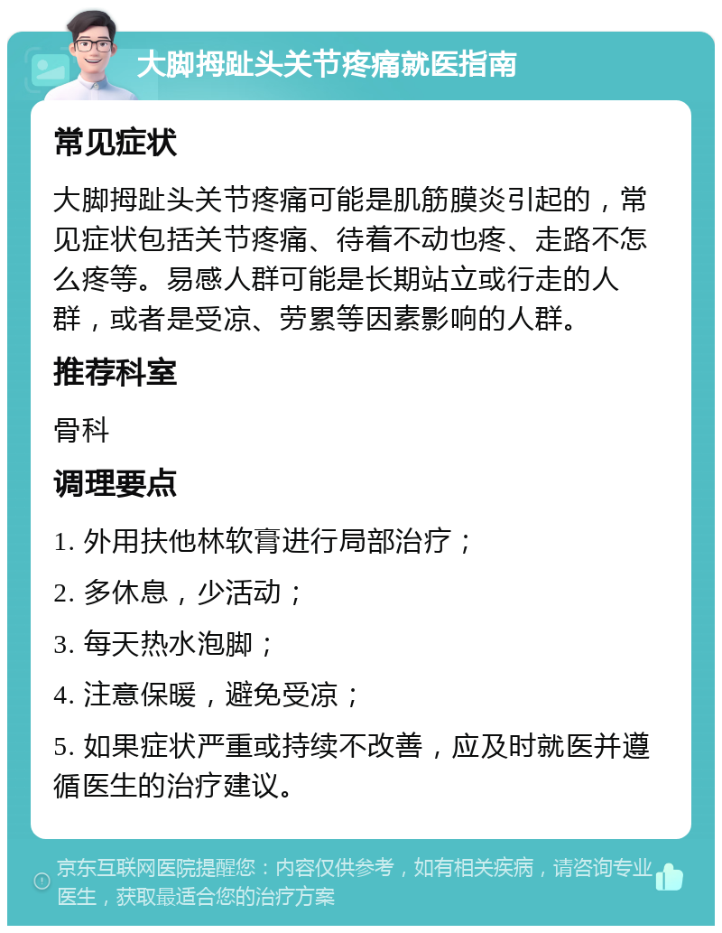 大脚拇趾头关节疼痛就医指南 常见症状 大脚拇趾头关节疼痛可能是肌筋膜炎引起的，常见症状包括关节疼痛、待着不动也疼、走路不怎么疼等。易感人群可能是长期站立或行走的人群，或者是受凉、劳累等因素影响的人群。 推荐科室 骨科 调理要点 1. 外用扶他林软膏进行局部治疗； 2. 多休息，少活动； 3. 每天热水泡脚； 4. 注意保暖，避免受凉； 5. 如果症状严重或持续不改善，应及时就医并遵循医生的治疗建议。