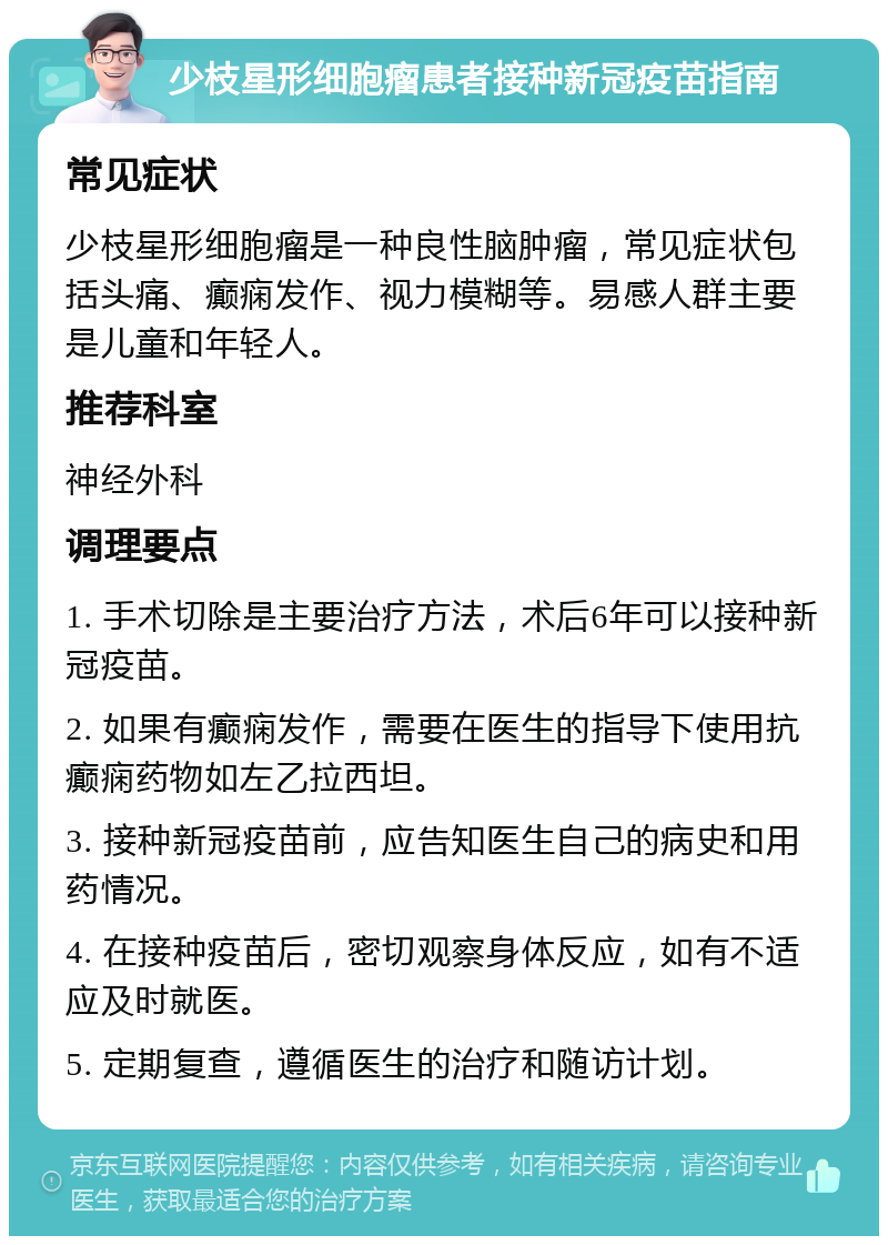 少枝星形细胞瘤患者接种新冠疫苗指南 常见症状 少枝星形细胞瘤是一种良性脑肿瘤，常见症状包括头痛、癫痫发作、视力模糊等。易感人群主要是儿童和年轻人。 推荐科室 神经外科 调理要点 1. 手术切除是主要治疗方法，术后6年可以接种新冠疫苗。 2. 如果有癫痫发作，需要在医生的指导下使用抗癫痫药物如左乙拉西坦。 3. 接种新冠疫苗前，应告知医生自己的病史和用药情况。 4. 在接种疫苗后，密切观察身体反应，如有不适应及时就医。 5. 定期复查，遵循医生的治疗和随访计划。