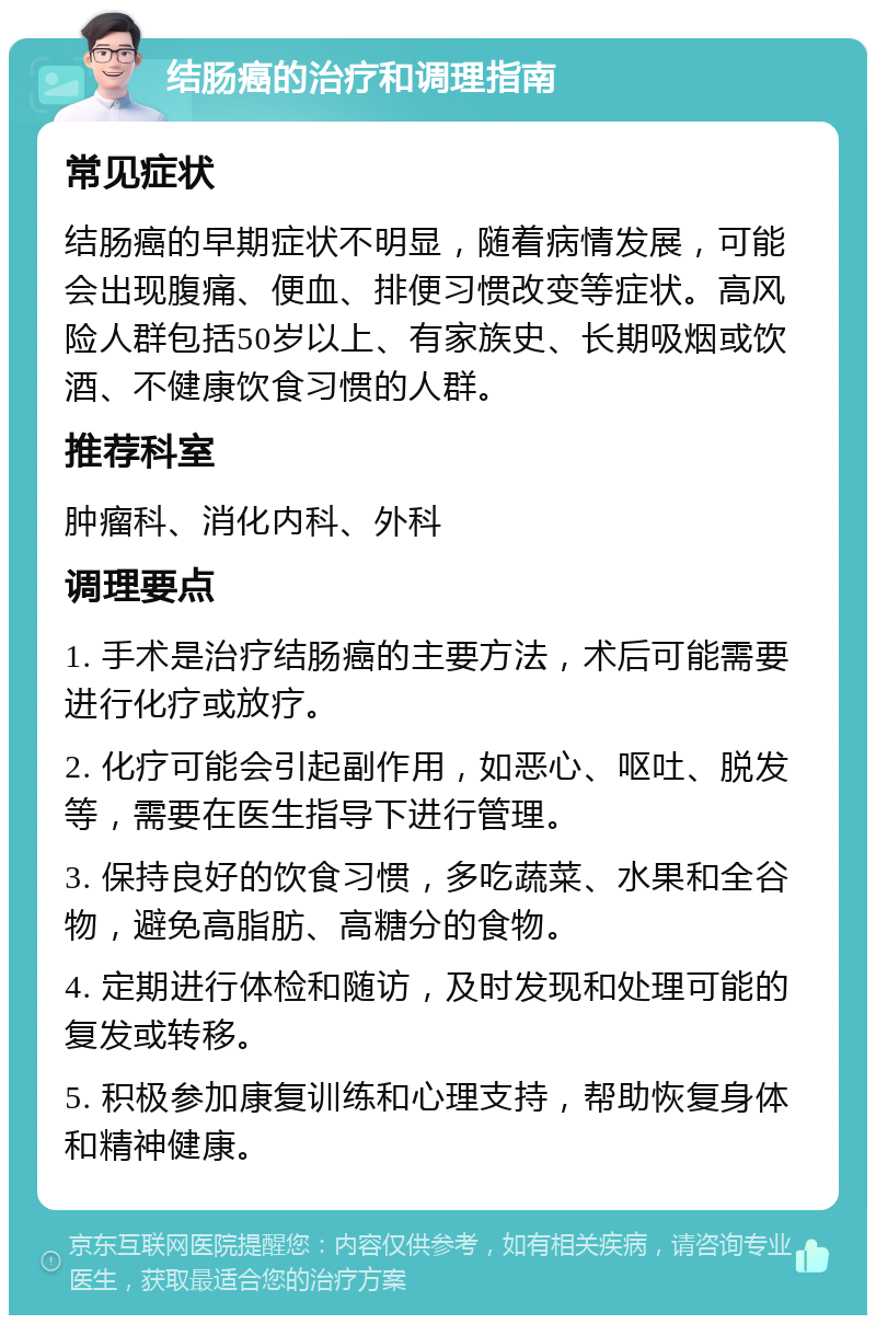 结肠癌的治疗和调理指南 常见症状 结肠癌的早期症状不明显，随着病情发展，可能会出现腹痛、便血、排便习惯改变等症状。高风险人群包括50岁以上、有家族史、长期吸烟或饮酒、不健康饮食习惯的人群。 推荐科室 肿瘤科、消化内科、外科 调理要点 1. 手术是治疗结肠癌的主要方法，术后可能需要进行化疗或放疗。 2. 化疗可能会引起副作用，如恶心、呕吐、脱发等，需要在医生指导下进行管理。 3. 保持良好的饮食习惯，多吃蔬菜、水果和全谷物，避免高脂肪、高糖分的食物。 4. 定期进行体检和随访，及时发现和处理可能的复发或转移。 5. 积极参加康复训练和心理支持，帮助恢复身体和精神健康。